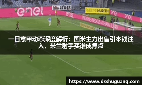 一日意甲动态深度解析：国米主力出售引本钱注入，米兰射手买谁成焦点